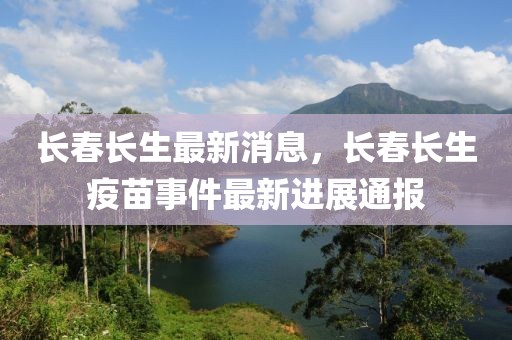 長春長生最新消息，長春長生疫苗事件最新進(jìn)展通報(bào)