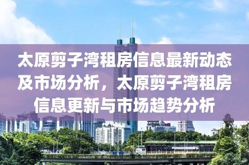 太原剪子灣租房信息最新動(dòng)態(tài)及市場分析，太原剪子灣租房信息更新與市場趨勢分析