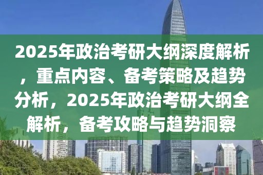 2025年政治考研大綱深度解析，重點內(nèi)容、備考策略及趨勢分析，2025年政治考研大綱全解析，備考攻略與趨勢洞察