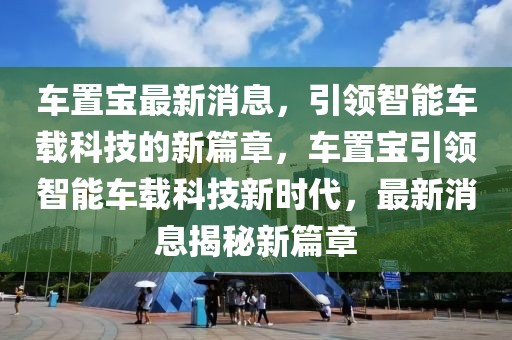 車(chē)置寶最新消息，引領(lǐng)智能車(chē)載科技的新篇章，車(chē)置寶引領(lǐng)智能車(chē)載科技新時(shí)代，最新消息揭秘新篇章