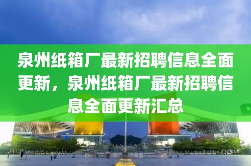 泉州紙箱廠最新招聘信息全面更新，泉州紙箱廠最新招聘信息全面更新匯總