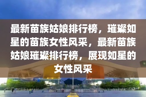 最新苗族姑娘排行榜，璀璨如星的苗族女性風(fēng)采，最新苗族姑娘璀璨排行榜，展現(xiàn)如星的女性風(fēng)采