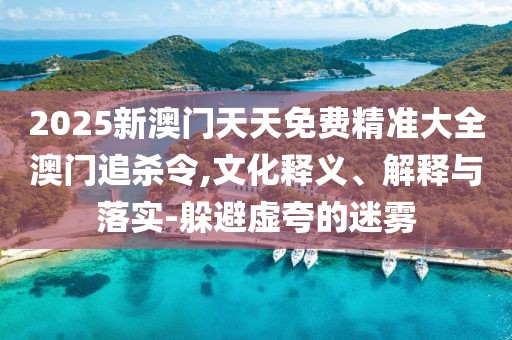 2025新澳門天天免費(fèi)精準(zhǔn)大全澳門追殺令,文化釋義、解釋與落實(shí)-躲避虛夸的迷霧