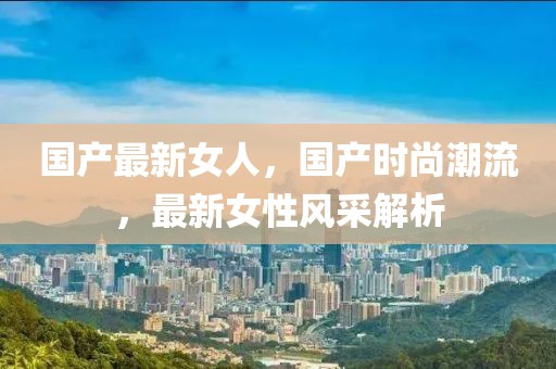 國產(chǎn)最新女人，國產(chǎn)時尚潮流，最新女性風采解析
