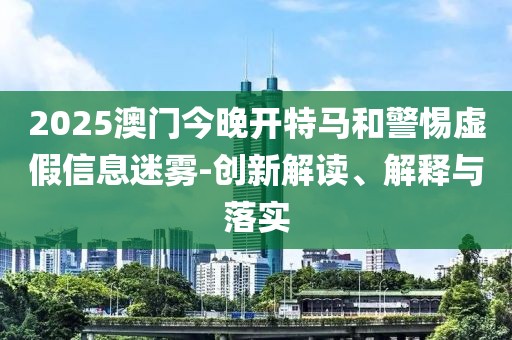 2025澳門今晚開特馬和警惕虛假信息迷霧-創(chuàng)新解讀、解釋與落實
