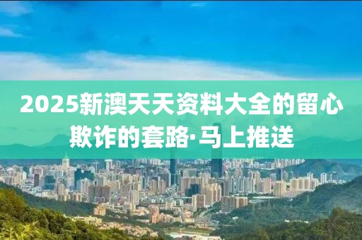 2025新澳天天資料大全的留心欺詐的套路·馬上推送