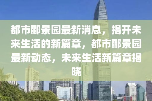 都市酈景園最新消息，揭開未來生活的新篇章，都市酈景園最新動(dòng)態(tài)，未來生活新篇章揭曉