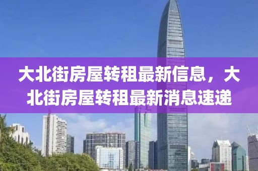 大北街房屋轉租最新信息，大北街房屋轉租最新消息速遞