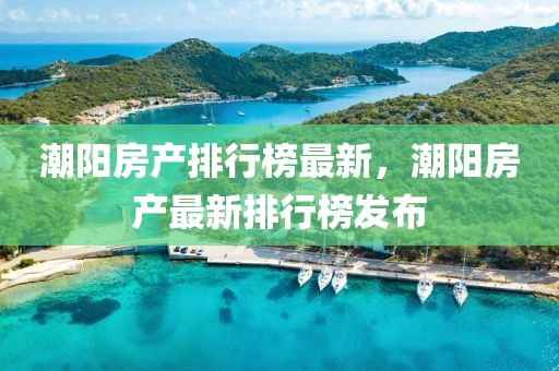 潮陽房產排行榜最新，潮陽房產最新排行榜發(fā)布