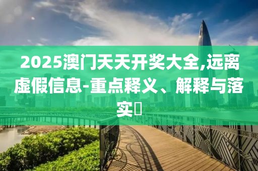 2025澳門天天開獎大全,遠離虛假信息-重點釋義、解釋與落實?