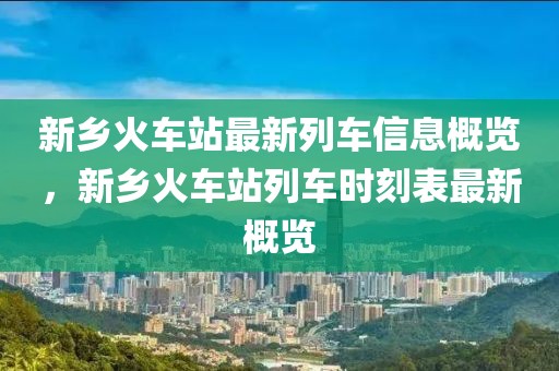 新鄉(xiāng)火車站最新列車信息概覽，新鄉(xiāng)火車站列車時刻表最新概覽