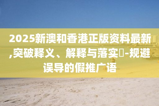 2025新澳和香港正版資料最新,突破釋義、解釋與落實?-規(guī)避誤導的假推廣語