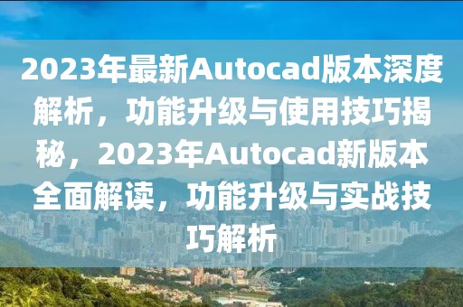 2023年最新Autocad版本深度解析，功能升級與使用技巧揭秘，2023年Autocad新版本全面解讀，功能升級與實戰(zhàn)技巧解析