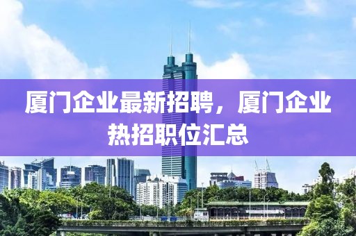 廈門企業(yè)最新招聘，廈門企業(yè)熱招職位匯總