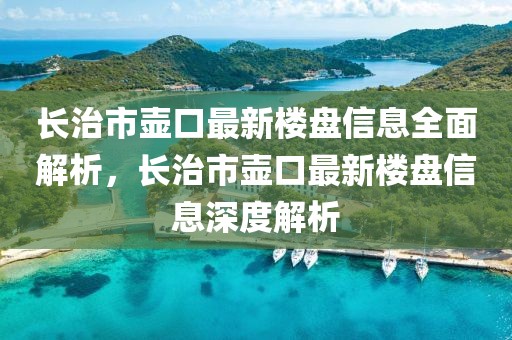 長治市壺口最新樓盤信息全面解析，長治市壺口最新樓盤信息深度解析