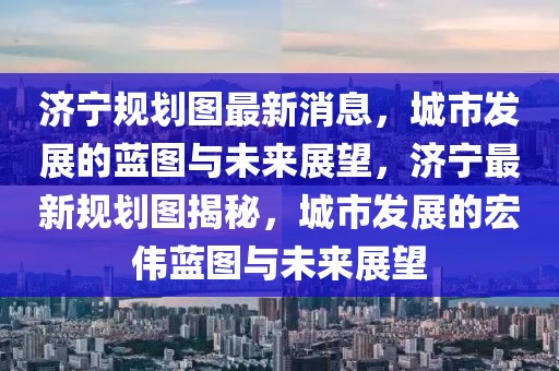 濟(jì)寧規(guī)劃圖最新消息，城市發(fā)展的藍(lán)圖與未來展望，濟(jì)寧最新規(guī)劃圖揭秘，城市發(fā)展的宏偉藍(lán)圖與未來展望