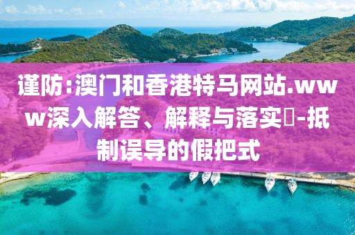 謹(jǐn)防:澳門和香港特馬網(wǎng)站.www深入解答、解釋與落實(shí)?-抵制誤導(dǎo)的假把式