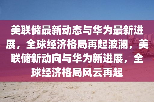 美聯(lián)儲最新動態(tài)與華為最新進展，全球經(jīng)濟格局再起波瀾，美聯(lián)儲新動向與華為新進展，全球經(jīng)濟格局風云再起