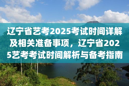 遼寧省藝考2025考試時間詳解及相關準備事項，遼寧省2025藝考考試時間解析與備考指南