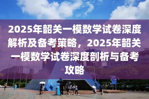 2025年韶關(guān)一模數(shù)學(xué)試卷深度解析及備考策略，2025年韶關(guān)一模數(shù)學(xué)試卷深度剖析與備考攻略