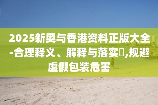 2025新奧與香港資料正版大全-合理釋義、解釋與落實?,規(guī)避虛假包裝危害