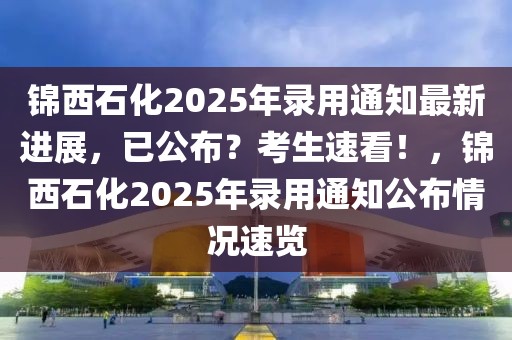 錦西石化2025年錄用通知最新進(jìn)展，已公布？考生速看！，錦西石化2025年錄用通知公布情況速覽