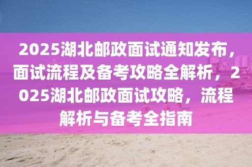 2025湖北郵政面試通知發(fā)布，面試流程及備考攻略全解析，2025湖北郵政面試攻略，流程解析與備考全指南