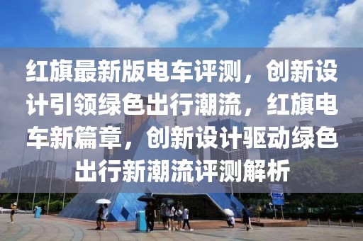 紅旗最新版電車評(píng)測(cè)，創(chuàng)新設(shè)計(jì)引領(lǐng)綠色出行潮流，紅旗電車新篇章，創(chuàng)新設(shè)計(jì)驅(qū)動(dòng)綠色出行新潮流評(píng)測(cè)解析