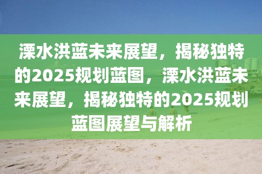 溧水洪藍(lán)未來(lái)展望，揭秘獨(dú)特的2025規(guī)劃藍(lán)圖，溧水洪藍(lán)未來(lái)展望，揭秘獨(dú)特的2025規(guī)劃藍(lán)圖展望與解析