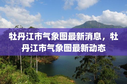 牡丹江市氣象圖最新消息，牡丹江市氣象圖最新動(dòng)態(tài)