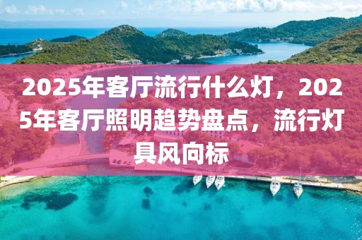 2025年客廳流行什么燈，2025年客廳照明趨勢盤點，流行燈具風向標