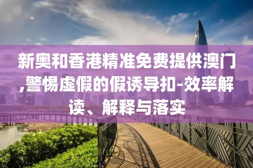 新奧和香港精準(zhǔn)免費(fèi)提供澳門,警惕虛假的假誘導(dǎo)扣-效率解讀、解釋與落實(shí)