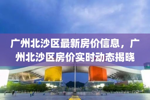 廣州北沙區(qū)最新房?jī)r(jià)信息，廣州北沙區(qū)房?jī)r(jià)實(shí)時(shí)動(dòng)態(tài)揭曉