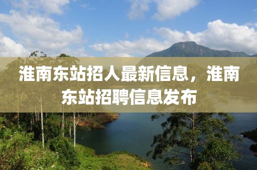 淮南東站招人最新信息，淮南東站招聘信息發(fā)布