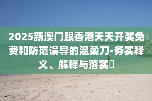 2025新澳門跟香港天天開獎免費(fèi)和防范誤導(dǎo)的溫柔刀-務(wù)實(shí)釋義、解釋與落實(shí)?