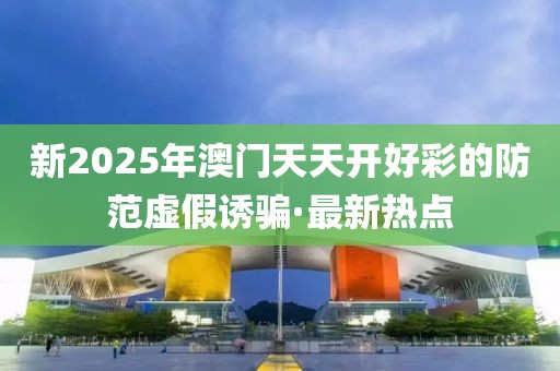 新2025年澳門天天開好彩的防范虛假誘騙·最新熱點