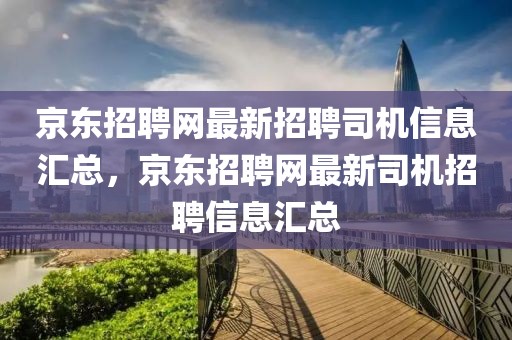 京東招聘網(wǎng)最新招聘司機信息匯總，京東招聘網(wǎng)最新司機招聘信息匯總