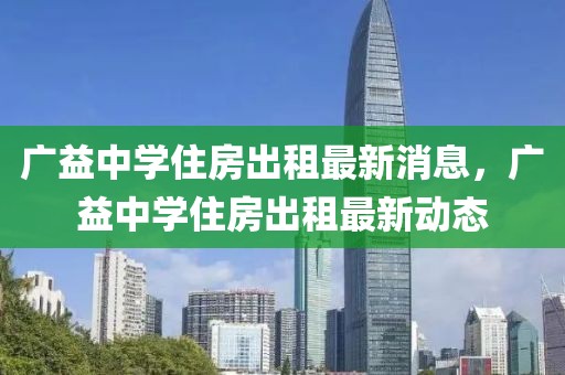 廣益中學(xué)住房出租最新消息，廣益中學(xué)住房出租最新動態(tài)