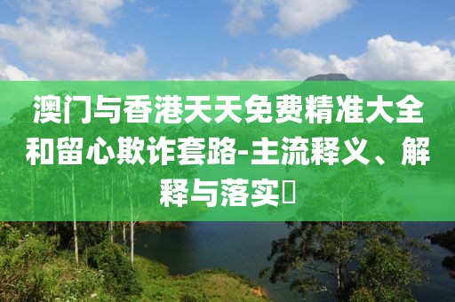澳門與香港天天免費(fèi)精準(zhǔn)大全和留心欺詐套路-主流釋義、解釋與落實(shí)?