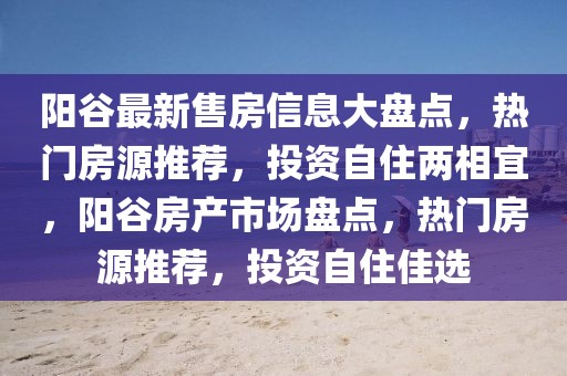 陽谷最新售房信息大盤點(diǎn)，熱門房源推薦，投資自住兩相宜，陽谷房產(chǎn)市場盤點(diǎn)，熱門房源推薦，投資自住佳選
