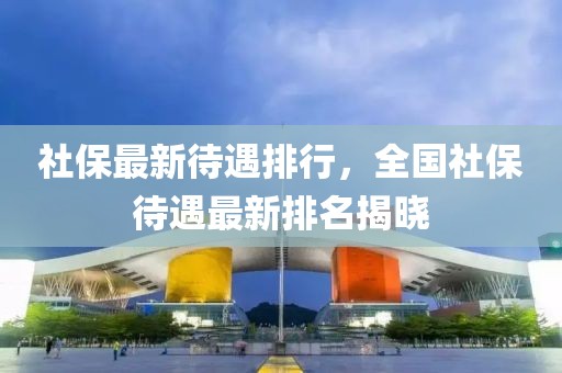 社保最新待遇排行，全國(guó)社保待遇最新排名揭曉
