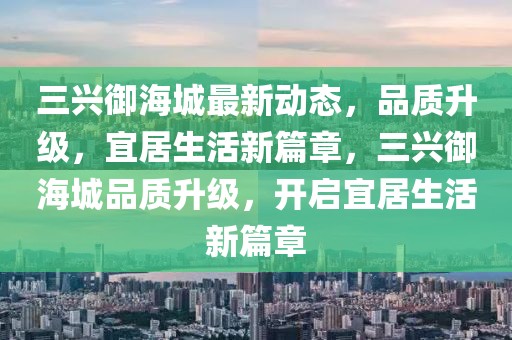 三興御海城最新動態(tài)，品質(zhì)升級，宜居生活新篇章，三興御海城品質(zhì)升級，開啟宜居生活新篇章