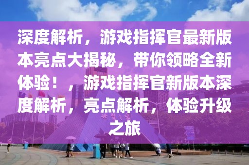 深度解析，游戲指揮官最新版本亮點大揭秘，帶你領略全新體驗！，游戲指揮官新版本深度解析，亮點解析，體驗升級之旅