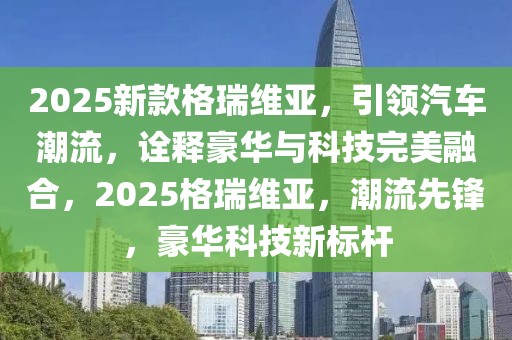 2025新款格瑞維亞，引領(lǐng)汽車潮流，詮釋豪華與科技完美融合，2025格瑞維亞，潮流先鋒，豪華科技新標桿