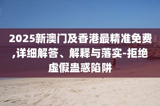 2025新澳門及香港最精準免費,詳細解答、解釋與落實-拒絕虛假蠱惑陷阱