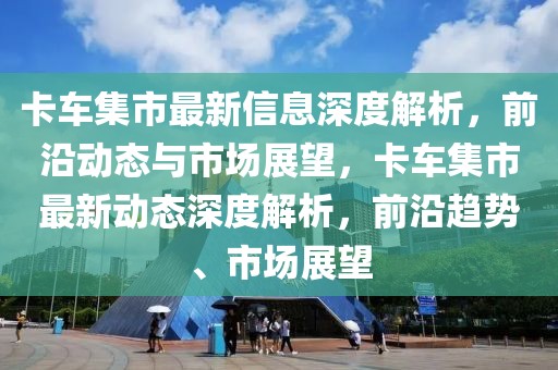 卡車集市最新信息深度解析，前沿動態(tài)與市場展望，卡車集市最新動態(tài)深度解析，前沿趨勢、市場展望