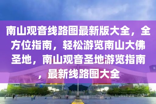 南山觀音線路圖最新版大全，全方位指南，輕松游覽南山大佛圣地，南山觀音圣地游覽指南，最新線路圖大全