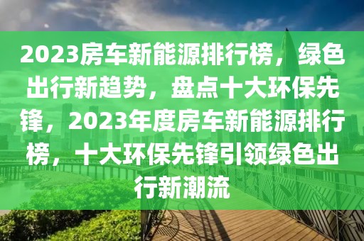 2023房車新能源排行榜，綠色出行新趨勢(shì)，盤點(diǎn)十大環(huán)保先鋒，2023年度房車新能源排行榜，十大環(huán)保先鋒引領(lǐng)綠色出行新潮流