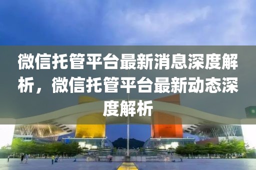 微信托管平臺最新消息深度解析，微信托管平臺最新動態(tài)深度解析