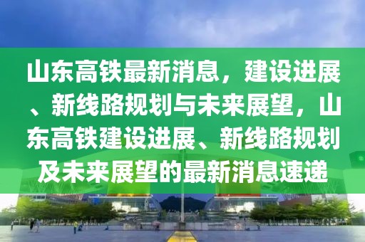 山東高鐵最新消息，建設(shè)進(jìn)展、新線路規(guī)劃與未來(lái)展望，山東高鐵建設(shè)進(jìn)展、新線路規(guī)劃及未來(lái)展望的最新消息速遞